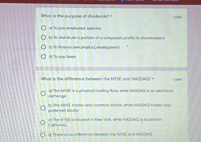 What is the purpose of dividends? * 1 point
a) To pay employees' salaries
b) To distribute a portion of a company's profits to shareholders
c) To finance new product development
d) To pay taxes
What is the difference between the NYSE and NASDAQ? * 1 point
a) The NYSE is a physical trading floor; while NASDAQ is an electronic
exchange
b) The NYSE trades only common stocks, while NASDAQ trades only
preferred stocks
c) The NYSE is located in New York, while NASDAQ is located in
California
d) There is no difference between the NYSE and NASDAQ