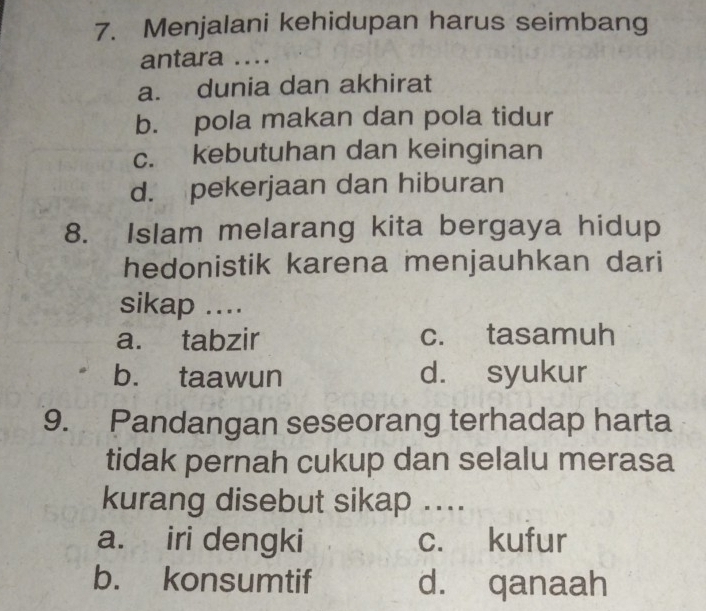 Menjalani kehidupan harus seimbang
antara ....
a. dunia dan akhirat
b. pola makan dan pola tidur
c. kebutuhan dan keinginan
d. pekerjaan dan hiburan
8. Islam melarang kita bergaya hidup
hedonistik karena menjauhkan dari
sikap ....
a. tabzir c. tasamuh
b. taawun d. syukur
9. Pandangan seseorang terhadap harta
tidak pernah cukup dan selalu merasa
kurang disebut sikap ....
a. iri dengki c. kufur
b. konsumtif d. qanaah