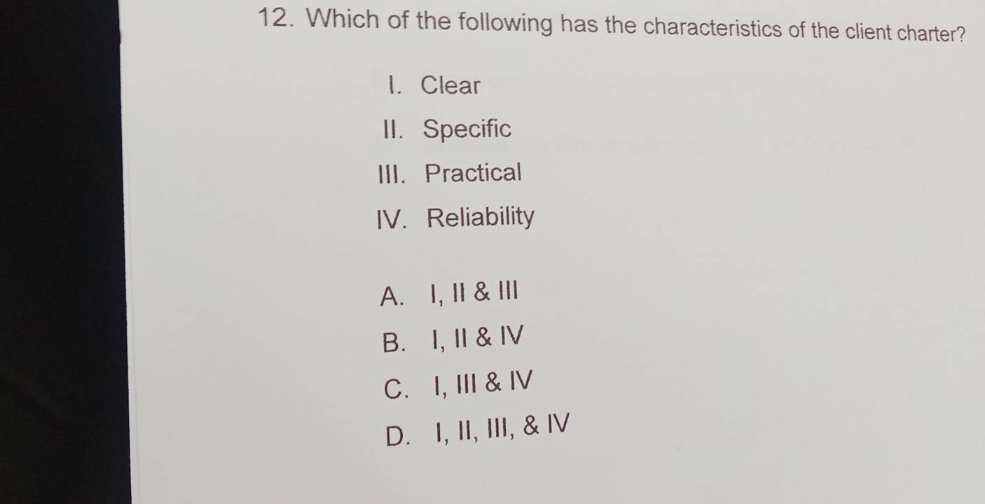 Which of the following has the characteristics of the client charter?
I. Clear
II. Specific
III. Practical
IV. Reliability
A. I, I & II
B. I, I & Ⅳ
C. I, II & Ⅳ
D. I, II, III, & Ⅳ