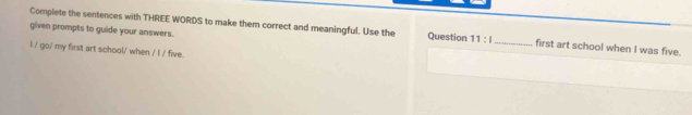 Complete the sentences with THREE WORDS to make them correct and meaningful. Use the 
given prompts to guide your answers. Question 11:1 _ first art school when I was five. 
I / go/ my first art school/ whe /||endvmatrix five.