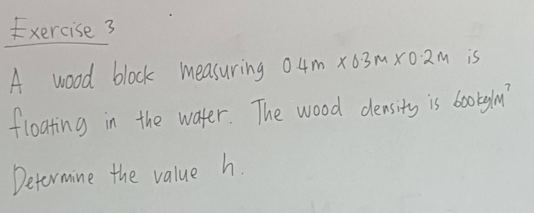 xercise 3 
A wood block measuring 0.4m* 0.3m* 0.2m is 
floating in the water. The wood density is 600kg/m^2
Determine the value h.