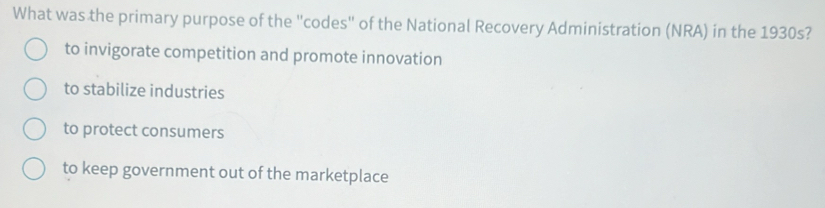 What was the primary purpose of the "codes" of the National Recovery Administration (NRA) in the 1930s?
to invigorate competition and promote innovation
to stabilize industries
to protect consumers
to keep government out of the marketplace