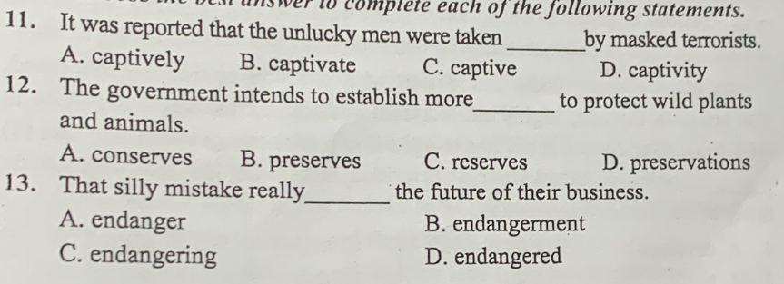 swer to complete each of the following statements.
11. It was reported that the unlucky men were taken _by masked terrorists.
A. captively B. captivate C. captive D. captivity
12. The government intends to establish more_ to protect wild plants
and animals.
A. conserves B. preserves C. reserves D. preservations
13. That silly mistake really_ the future of their business.
A. endanger B. endangerment
C. endangering D. endangered