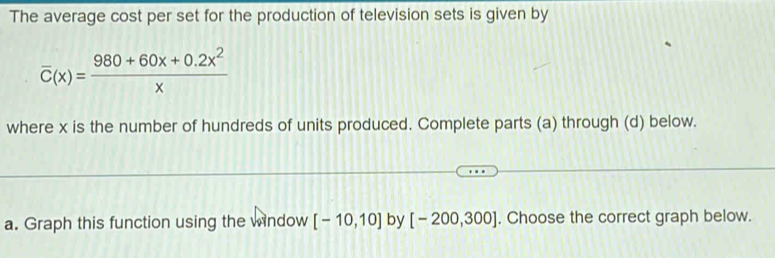 The average cost per set for the production of television sets is given by
overline C(x)= (980+60x+0.2x^2)/x 
where x is the number of hundreds of units produced. Complete parts (a) through (d) below. 
a. Graph this function using the window [-10,10] by [-200,300]. Choose the correct graph below.