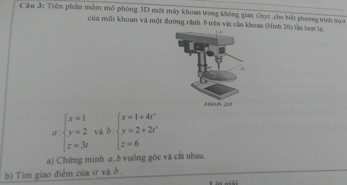 Trên phần mềm mô phỏng 3D một máy khoan trong không gian Oxyz ,cho biết phương trình trụ a
của mũi khoan và một đường rãnh b trên vật cần khoan (Hình 20) lần lượt là:
a:beginarrayl x=1 y=2 z=3tendarray. vab:beginarrayl x=1+4t' y=2+2t' z=6endarray.
a) Chứng minh a,b vuông góc và cắt nhau.
b) Tìm giao điểm của đ và b.
Lài giải