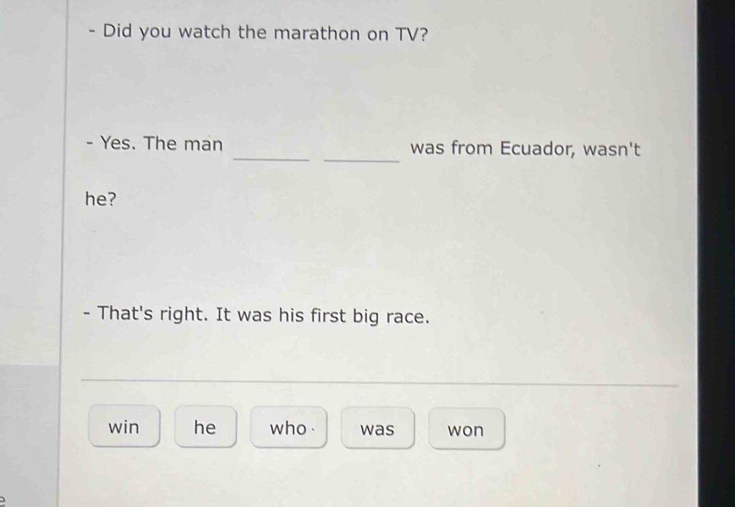 Did you watch the marathon on TV? 
_ 
- Yes. The man _was from Ecuador, wasn't 
he? 
- That's right. It was his first big race. 
win he who . was won 
)