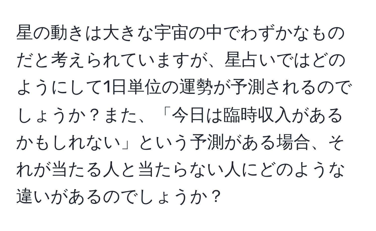 星の動きは大きな宇宙の中でわずかなものだと考えられていますが、星占いではどのようにして1日単位の運勢が予測されるのでしょうか？また、「今日は臨時収入があるかもしれない」という予測がある場合、それが当たる人と当たらない人にどのような違いがあるのでしょうか？