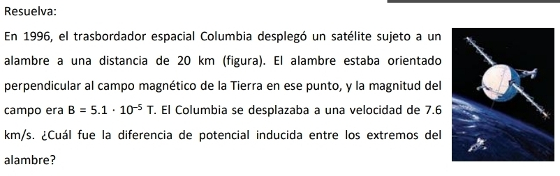 Resuelva: 
En 1996, el trasbordador espacial Columbia desplegó un satélite sujeto a un 
alambre a una distancia de 20 km (figura). El alambre estaba orientado 
perpendicular al campo magnético de la Tierra en ese punto, y la magnitud del 
campo era B=5.1· 10^(-5)T. El Columbia se desplazaba a una velocidad de 7.6
km/s. ¿Cuál fue la diferencia de potencial inducida entre los extremos del 
alambre?