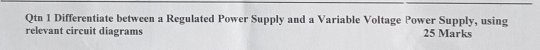 Qtn 1 Differentiate between a Regulated Power Supply and a Variable Voltage Power Supply, using 
relevant circuit diagrams 25 Marks