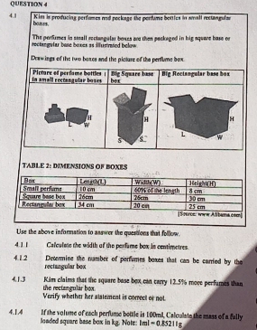 Kims is producing perfumes and peckage the perfiume bottles in small rectangulan
4.11 boxes. 
The perfirmes in steall rectungalar boxes on then packeged in hig square base on 
rectangefar base boxes as ilustrated below 
Deawings of the two boxes and the piclure of the perfume box. 
TABLE 2: DIMENSIONS OF BOXES 
Use the above information to asswer the questions that follow. 
4.1.1 Caleulnts the width of the perfame box is centimetres. 
Decermine the number of perfumes boxes that can be carried by the 
4.1.2 rectangular box 
Kim claims that the square base bex can carry 12.5% more perfumes than 
4.1.3 the rectangular box. 
Verify whether her statement is correct or not 
If the volume of each perfume bottle is 100ml, Calculate the mass of a fully 
4.1.A4 loaded square base box in kg. Note: 1ml=0.85211g