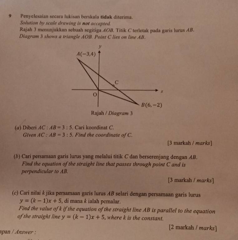 Penyelesaian secara lukisan berskala tidak diterima.
Solution by scale drawing is not accepted.
Rajah 3 menunjukkan sebuah segitiga AOB. Titik C terletak pada garis lurus AB.
Diagram 3 shows a triangle AOB. Point C lies on line AB.
(a) Diberi AC : AB=3:5. Cari koordinat C.
Given A 1C a° AB=3:5. Find the coordinate of C.
[3 markah / marks]
(b) Cari persamaan garis lurus yang melalui titik C dan berserenjang dengan AB.
Find the equation of the straight line that passes through point C and is
perpendicular to AB.
[3 markah / marks]
(c) Cari nilai k jika persamaan garis lurus AB selari dengan persamaan garis lurus
y=(k-1)x+5 , di mana k ialah pemalar.
Find the value of k if the equation of the straight line AB is parallel to the equation
of the straight line y=(k-1)x+5 , where k is the constant.
[2 markah / marks]
apan / Answer :