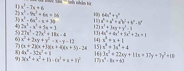 ã thực sau 'hảnh nhân tử 
1) x^3-7x+6
2) x^3-9x^2+6x+16 10) 64x^4+y^4
3) x^3-6x^2-x+30 11) a^6+a^4+a^2b^2+b^4-b^6
4) 2x^3-x^2+5x+3 12) x^3+3xy+y^3-1
5) 27x^3-27x^2+18x-4 13) 4x^4+4x^3+5x^2+2x+1
6) x^2+2xy+y^2-x-y-12 14) x^8+x+1
7) (x+2)(x+3)(x+4)(x+5)-24 15) x^8+3x^4+4
8) 4x^4-32x^2+1 16) 3x^2+22xy+11x+37y+7y^2+10
9) 3(x^4+x^2+1)-(x^2+x+1)^2 17) x^4-8x+63