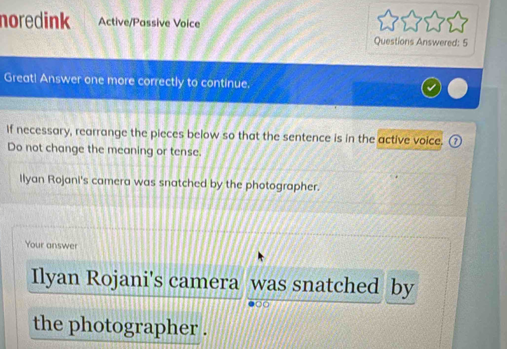 noredink Active/Passive Voice 
Questions Answered: 5 
Great! Answer one more correctly to continue. 
If necessary, rearrange the pieces below so that the sentence is in the active voice. ⑦ 
Do not change the meaning or tense. 
Ilyan Rojani's camera was snatched by the photographer. 
Your answer 
Ilyan Rojani's camera was snatched by 
the photographer .