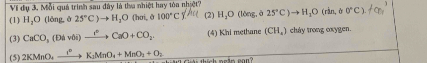 Ví dụ 3. Mỗi quá trình sau đây là thu nhiệt hay tỏa nhiệt?
(1) H_2O (lòng, ở 25°C)to H_2O (hơi, ở 100°C (2) H_2O (lòng, ở 25°C)to H_2O (rắn, ở 0°C).
(3) CaCO_3(Ddvoi)xrightarrow t^oCaO+CO_2. (4) Khí methane (CH_4) cháy trong oxygen.
(5) 2KMnO_4xrightarrow l^0K_2MnO_4+MnO_2+O_2. M 2 Giải thích ngắn gon?