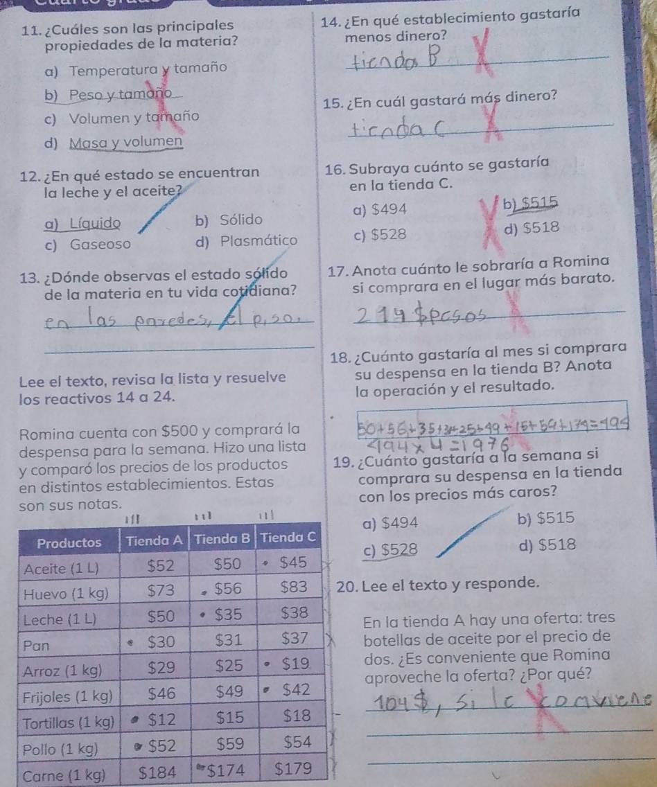 ¿Cuáles son las principales 14. ¿En qué establecimiento gastaría
propiedades de la materia? menos dinero?
a) Temperatura y tamaño
_
b) Peso y tamaño
_
c) Volumen y tamaño 15. ¿En cuál gastará más dinero?
d) Masa y volumen
12. ¿En qué estado se encuentran 16. Subraya cuánto se gastaría
la leche y el aceite? en la tienda C.
a) Líquido b) Sólido a) $494 b) $515
c) Gaseoso d) Plasmático c) $528
d) $518
13. ¿Dónde observas el estado sólido 17. Anota cuánto le sobraría a Romina
de la materia en tu vida cotidiana? si comprara en el lugar más barato.
_
_
_18. ¿Cuánto gastaría al mes si comprara
Lee el texto, revisa la lista y resuelve su despensa en la tienda B? Anota
los reactivos 14 a 24. la operación y el resultado.
Romina cuenta con $500 y comprará la
despensa para la semana. Hizo una lista
y comparó los precios de los productos 19. ¿Cuánto gastaría a la semana si
en distintos establecimientos. Estas comprara su despensa en la tienda
con los precios más caros?
b) $515
a) $494
c) $528
d) $518
Lee el texto y responde.
En la tienda A hay una oferta: tres
botellas de aceite por el precio de
dos. ¿Es conveniente que Romina
aproveche la oferta? ¿Por qué?
_
_
_
Carne (1 kg) $184