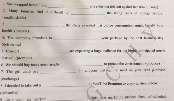 She wrapped herself in a _silk robe that felt soft against her skin. (luxury) 
2. Many families find it difficult to _the rising costs of college tuition. 
(unaffordable) 
3. 
_, the study revealed that coffee consumption might benefit your 
health. (interest) 
4. The company promises to _your package by the next business day. 
(delivering) 
5. Concert _are expecting a huge audience for the highly anticipated music 
festival. (promote) 
6. We should buy more eco-friendly _to protect the environment. (produce) 
7. The gift cards are _for coupons that can be used on your next purchase. 
(exchange) 
8. I decided to take out a _to YouTube Premium to enjoy ad-free videos. 
(subscribe) 
9. As a team, we worked _to finish the marketing project ahead of schedule.