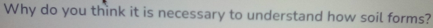 Why do you think it is necessary to understand how soil forms?