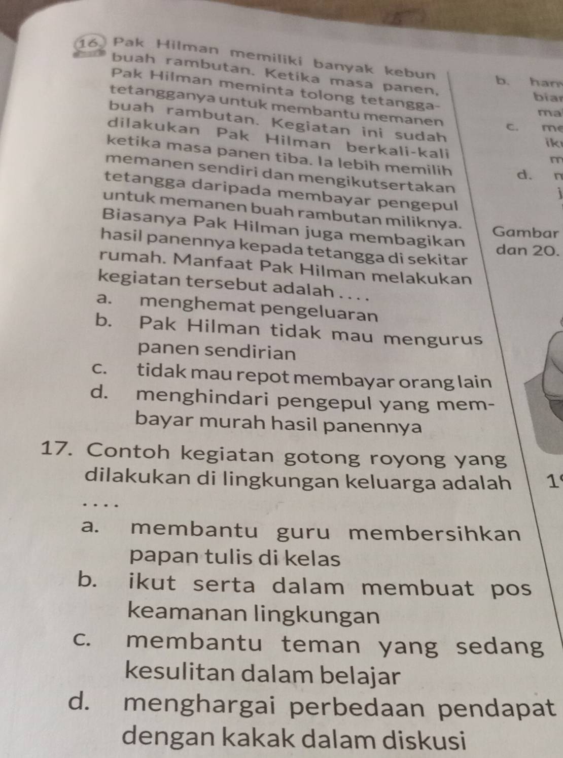 Pak Hilman memiliki banyak kebun
buah rambutan. Ketika masa panen,
b. ham
Pak Hilman meminta tolong tetangga-
biar
tetangganya untuk membantu memanen
ma
buah rambutan. Kegiatan ini sudah
c. me
dilakukan Pak Hilman berkali-kali
ik
ketika masa panen tiba. Ia lebih memilih
m
memanen sendiri dan mengikutsertakan
d. n
tetangga daripada membayar pengepul
untuk memanen buah rambutan miliknya.
Biasanya Pak Hilman juga membagikan
Gambar
hasil panennya kepada tetangga di sekitar
dan 20.
rumah. Manfaat Pak Hilman melakukan
kegiatan tersebut adalah . . . .
a. menghemat pengeluaran
b. Pak Hilman tidak mau mengurus
panen sendirian
c. tidak mau repot membayar orang lain
d. menghindari pengepul yang mem-
bayar murah hasil panennya
17. Contoh kegiatan gotong royong yang
dilakukan di lingkungan keluarga adalah 1
…
a. membantu guru membersihkan
papan tulis di kelas
b. ikut serta dalam membuat pos
keamanan lingkungan
c. membantu teman yang sedang
kesulitan dalam belajar
d. menghargai perbedaan pendapat
dengan kakak dalam diskusi