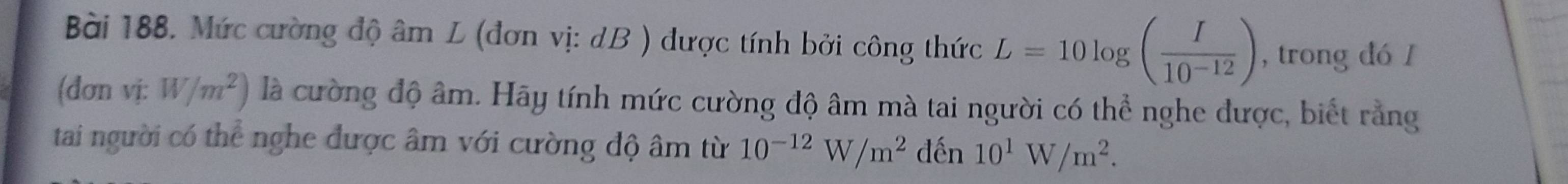 Mức cường độ âm L (đơn vị: dB ) được tính bởi công thức L=10log ( I/10^(-12) ) , trong đó I 
(đơn vị: W/m^2) là cường độ âm. Hãy tính mức cường độ âm mà tai người có thể nghe được, biết rằng 
tai người có thể nghe được âm với cường độ âm từ 10^(-12)W/m^2 đến 10^1W/m^2.