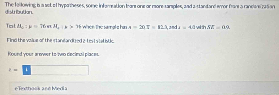 The following is a set of hypotheses, some information from one or more samples, and a standard error from a randomization 
distribution. 
Test H_0:mu =76vsH_a:mu >76 when the sample has n=20, overline x=82.3 , and s=4.0 with SE=0.9. 
Find the value of the standardized z -test statistic. 
Round your answer to two decimal places.
z=□
eTextbook and Media