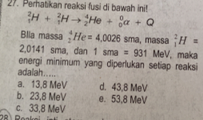 Perhatikan reaksi fusi di bawah ini!
_1^2H+_1^2Hto _2^4He+_0^0alpha +Q
Blia massa _2^4He=4,0026 sma, massa _1^2H=
2,0141 sma, dan 1sma=931 MeV, maka
energi minimum yang diperlukan setiap reaksi
adalah.....
a. 13,8 MeV d. 43,8 MeV
b. 23,8 MeV e. 53,8 MeV
c. 33,8 MeV