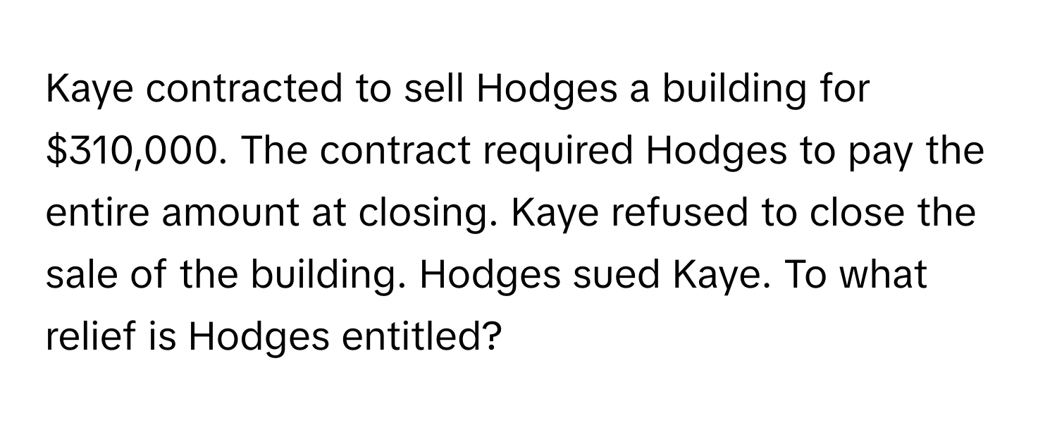 Kaye contracted to sell Hodges a building for $310,000. The contract required Hodges to pay the entire amount at closing. Kaye refused to close the sale of the building. Hodges sued Kaye. To what relief is Hodges entitled?