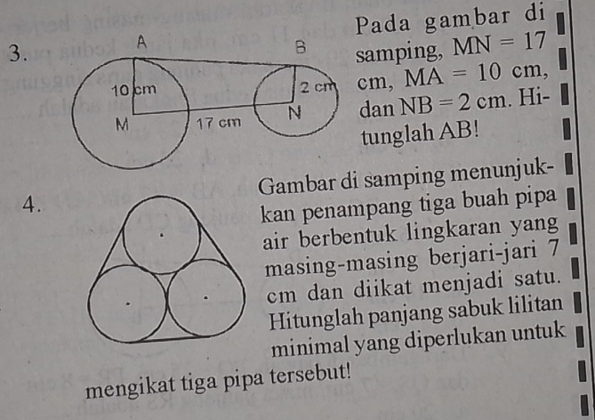 Pada gambar di 
samping, MN=17
cm, MA=10cm, 
dan NB=2cm. Hi- 
tunglah AB! 
4.Gambar di samping menunjuk- 
kan penampang tiga buah pipa 
air berbentuk lingkaran yang 
masing-masing berjari-jari 7
cm dan diikat menjadi satu. 
Hitunglah panjang sabuk lilitan 
minimal yang diperlukan untuk 
mengikat tiga pipa tersebut!