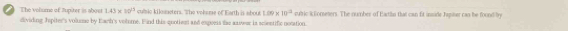 The volume of Jupiter is about 1.43* 10^(23) culic kilsncters. The volsme of Earth is about 1.09* 10^(-2) cubric iEoreters. The number of Eartiln that can fit inside Japiser cas be found by 
dividing Jspiter's volue by Earh's volome. Find this quoties and esperss the axwur in scientific notation.