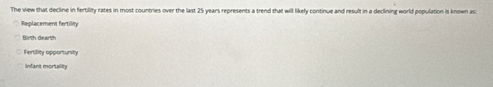 The view that decline in fertility rates in most countries over the last 25 years represents a trend that will likely continue and result in a declining world population is known as:
Replacement fertility
Birth dearth
Fertility opportunity
Infant mortality