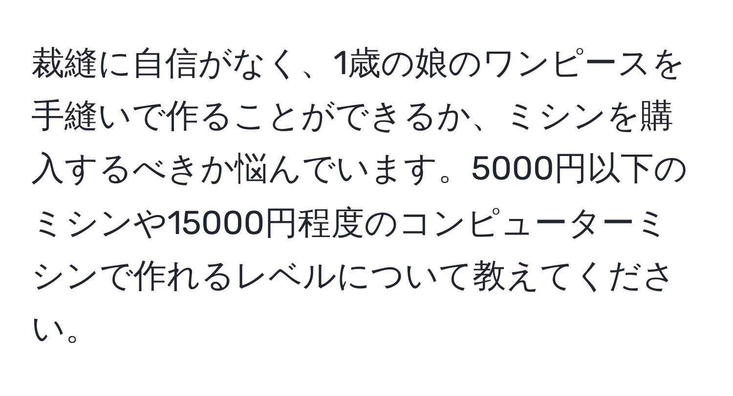 裁縫に自信がなく、1歳の娘のワンピースを手縫いで作ることができるか、ミシンを購入するべきか悩んでいます。5000円以下のミシンや15000円程度のコンピューターミシンで作れるレベルについて教えてください。