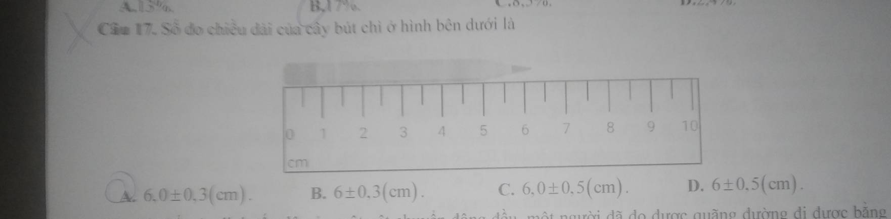 A, 15%. B,A 7%. c , o , /0 .
Cầu 17. Số đo chiều dài của cây bút chì ở hình bên dưới là
A 6,0± 0,3(cm).
B. 6± 0,3(cm). C. 6,0± 0,5(cm). D. 6± 0.5(cm). 
ột người đã đo được quãng đường đi được bằng