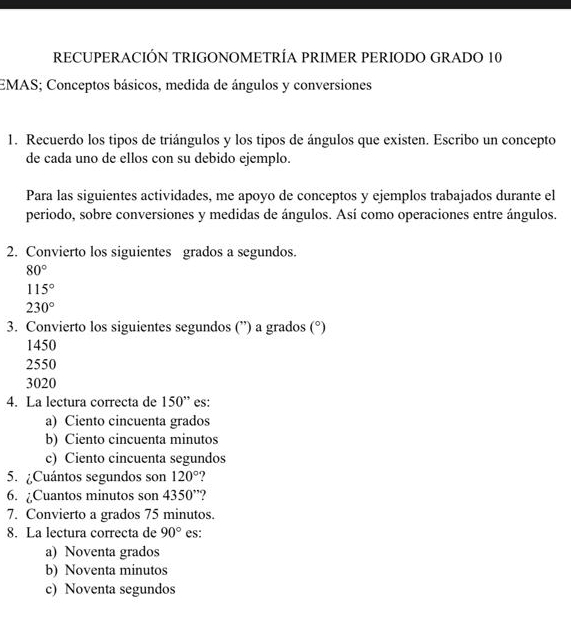 RECUPERACIÓN TRIGONOMETRÍA PRIMER PERIODO GRADO 10
EMAS; Conceptos básicos, medida de ángulos y conversiones
1. Recuerdo los tipos de triángulos y los tipos de ángulos que existen. Escribo un concepto
de cada uno de ellos con su debido ejemplo.
Para las siguientes actividades, me apoyo de conceptos y ejemplos trabajados durante el
periodo, sobre conversiones y medidas de ángulos. Así como operaciones entre ángulos.
2. Convierto los siguientes grados a segundos.
80°
115°
230°
3. Convierto los siguientes segundos (”) a grados (^circ )
1450
2550
3020
4. La lectura correcta de 150'' es:
a) Ciento cincuenta grados
b) Ciento cincuenta minutos
c) Ciento cincuenta segundos
5. ¿Cuántos segundos son 120°
6. ¿Cuantos minutos son 4350''
7. Convierto a grados 75 minutos.
8. La lectura correcta de 90° es:
a) Noventa grados
b) Noventa minutos
c) Noventa segundos