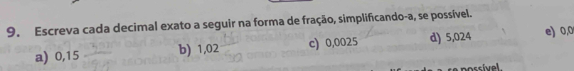 Escreva cada decimal exato a seguir na forma de fração, simplificando-a, se possível. 
a) 0,15 b) 1,02 c) 0,0025 d) 5,024 e) 0,0
possível.