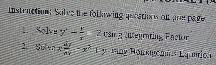 Instruction: Solve the following questions on one page
1. Solve y'+ y/x =2 using Integrating Factor
2. Solve x dy/dx =x^2+y using Homogenous Equation