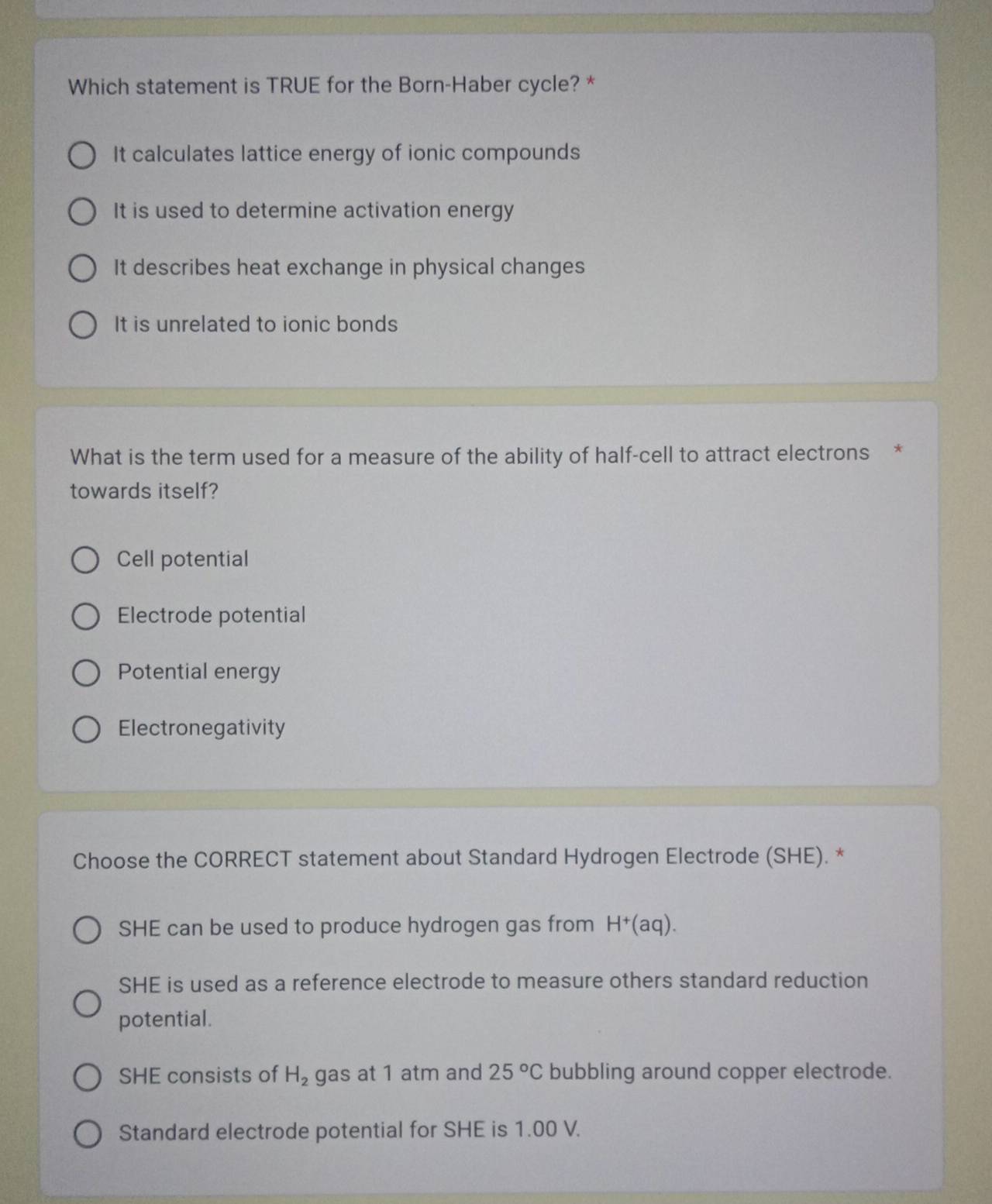 Which statement is TRUE for the Born-Haber cycle? *
It calculates lattice energy of ionic compounds
It is used to determine activation energy
It describes heat exchange in physical changes
It is unrelated to ionic bonds
What is the term used for a measure of the ability of half-cell to attract electrons *
towards itself?
Cell potential
Electrode potential
Potential energy
Electronegativity
Choose the CORRECT statement about Standard Hydrogen Electrode (SHE). *
SHE can be used to produce hydrogen gas from H^+(aq).
SHE is used as a reference electrode to measure others standard reduction
potential.
SHE consists of H_2 gas at 1 atm and 25°C bubbling around copper electrode.
Standard electrode potential for SHE is 1.00 V.