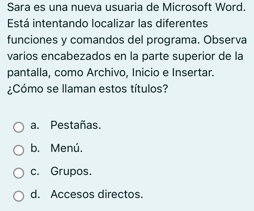 Sara es una nueva usuaria de Microsoft Word.
Está intentando localizar las diferentes
funciones y comandos del programa. Observa
varios encabezados en la parte superior de la
pantalla, como Archivo, Inicio e Insertar.
¿Cómo se llaman estos títulos?
a. Pestañas.
b. Menú.
c. Grupos.
d. Accesos directos.