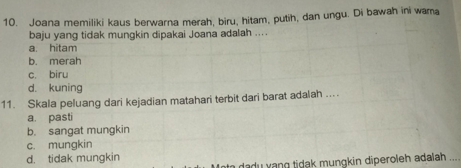 Joana memiliki kaus berwarna merah, biru, hitam, putih, dan ungu. Di bawah ini wama
baju yang tidak mungkin dipakai Joana adalah ....
a. hitam
b. merah
cí biru
d. kuning
11. Skala peluang dari kejadian matahari terbit dari barat adalah ....
a. pasti
b. sangat mungkin
c. mungkin
d. tidak mungkin
u n ti dak mungkin diperoleh adalah . ..