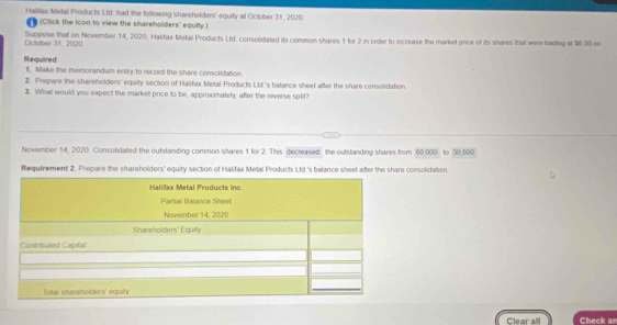 Halifax Metal Products Ltd, had the following shareholders' equity at October 31, 2020 
(Click the icon to view the shareholders' equity.) 
October 31, 2020 Suppose that on November 14, 2020, Halifax Mefal Products Ltd. consolidated its common shares 1 for 2 in order to increase the market price of its shares that were trading et $6.90 on 
Required 1. Make the memorandum entry to record the share consolidation 
2. Prepare the shareholders' equity section of Halifax Metal Products Lld.'s balance sheet after the share consolidation. 
3. What would you expect the market price to be, approximately, after the reverse splif? 
November 14, 2020. Consolidated the outstanding common shares 1 for 2. This decreased the outstanding shares from 60,000 to 30,000
Requirement 2. Prepare the shareholders' equity section of Halifax Metal Products Ltd 's balance sheet after the share consolidation 
Halifax Metal Products Inc 
Partal Balance Sheet 
November 14, 2020 
Shareholders' Equify 
Contributed Capital 
Total shareholders' eqa 
Clear all Check ar