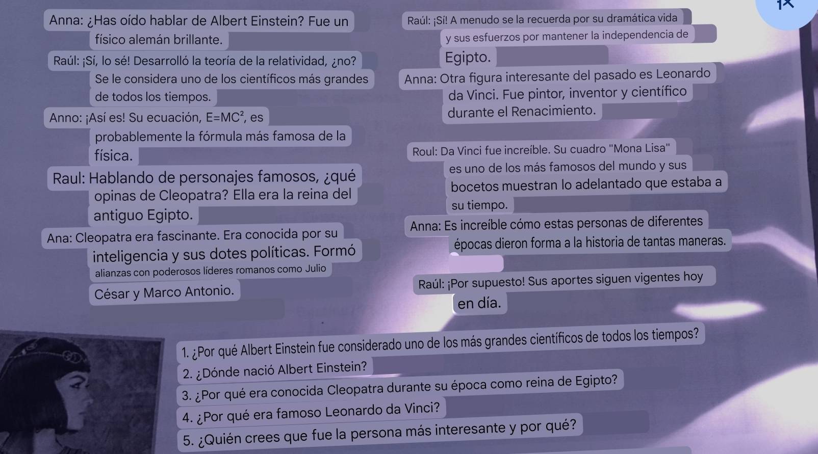 1X 
Anna: ¿Has oído hablar de Albert Einstein? Fue un Raúl: ¡Sí! A menudo se la recuerda por su dramática vida 
físico alemán brillante. y sus esfuerzos por mantener la independencia de 
Raúl: ¡Sí, lo sé! Desarrolló la teoría de la relatividad, ¿no? Egipto. 
Se le considera uno de los científicos más grandes Anna: Otra figura interesante del pasado es Leonardo 
de todos los tiempos. da Vinci. Fue pintor, inventor y científico 
Anno: ¡Así es! Su ecuación, E=MC^2 , es durante el Renacimiento. 
probablemente la fórmula más famosa de la 
física. Roul: Da Vinci fue increíble. Su cuadro "Mona Lisa" 
es uno de los más famosos del mundo y sus 
* Raul: Hablando de personajes famosos, ¿qué 
opinas de Cleopatra? Ella era la reina del bocetos muestran lo adelantado que estaba a 
su tiempo. 
antiguo Egipto. 
* Anna: Es increíble cómo estas personas de diferentes 
Ana: Cleopatra era fascinante. Era conocida por su 
inteligencia y sus dotes políticas. Formó 
épocas dieron forma a la historia de tantas maneras. 
alianzas con poderosos líderes romanos como Julio 
César y Marco Antonio. Raúl: ¡Por supuesto! Sus aportes siguen vigentes hoy 
en día. 
1. ¿Por qué Albert Einstein fue considerado uno de los más grandes científicos de todos los tiempos? 
2. ¿Dónde nació Albert Einstein? 
3. ¿Por qué era conocida Cleopatra durante su época como reina de Egipto? 
o 
4. ¿Por qué era famoso Leonardo da Vinci? 
5. ¿Quién crees que fue la persona más interesante y por qué?