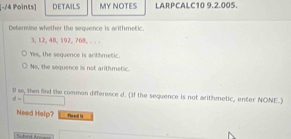 [−/4 Points] DETAILS MY NOTES LARPCALC10 9.2.005.
Determine whether the sequence is arithmetic.
3, 12, 48, 192, 768, . . .
Yes, the sequence is arithmetic.
No, the sequence is not arithmetic.
If so, then find the common difference d. (If the sequence is not arithmetic, enter NONE.)
d=
Need Help? Read it
Submit Answor