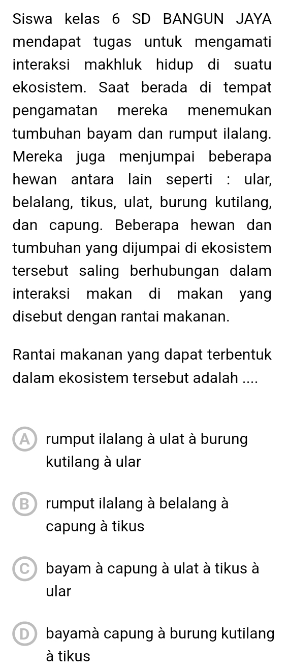 Siswa kelas 6 SD BANGUN JAYA
mendapat tugas untuk mengamati
interaksi makhluk hidup di suatu
ekosistem. Saat berada di tempat
pengamatan mereka menemukan
tumbuhan bayam dan rumput ilalang.
Mereka juga menjumpai beberapa
hewan antara lain seperti : ular,
belalang, tikus, ulat, burung kutilang,
dan capung. Beberapa hewan dan
tumbuhan yang dijumpai di ekosistem
tersebut saling berhubungan dalam 
interaksi makan di makan yang
disebut dengan rantai makanan.
Rantai makanan yang dapat terbentuk
dalam ekosistem tersebut adalah ....
A rumput ilalang à ulat à burung
kutilang à ular
B rumput ilalang à belalang à
capung à tikus
C bayam à capung à ulat à tikus à
ular
D bayamà capung à burung kutilang
à tikus