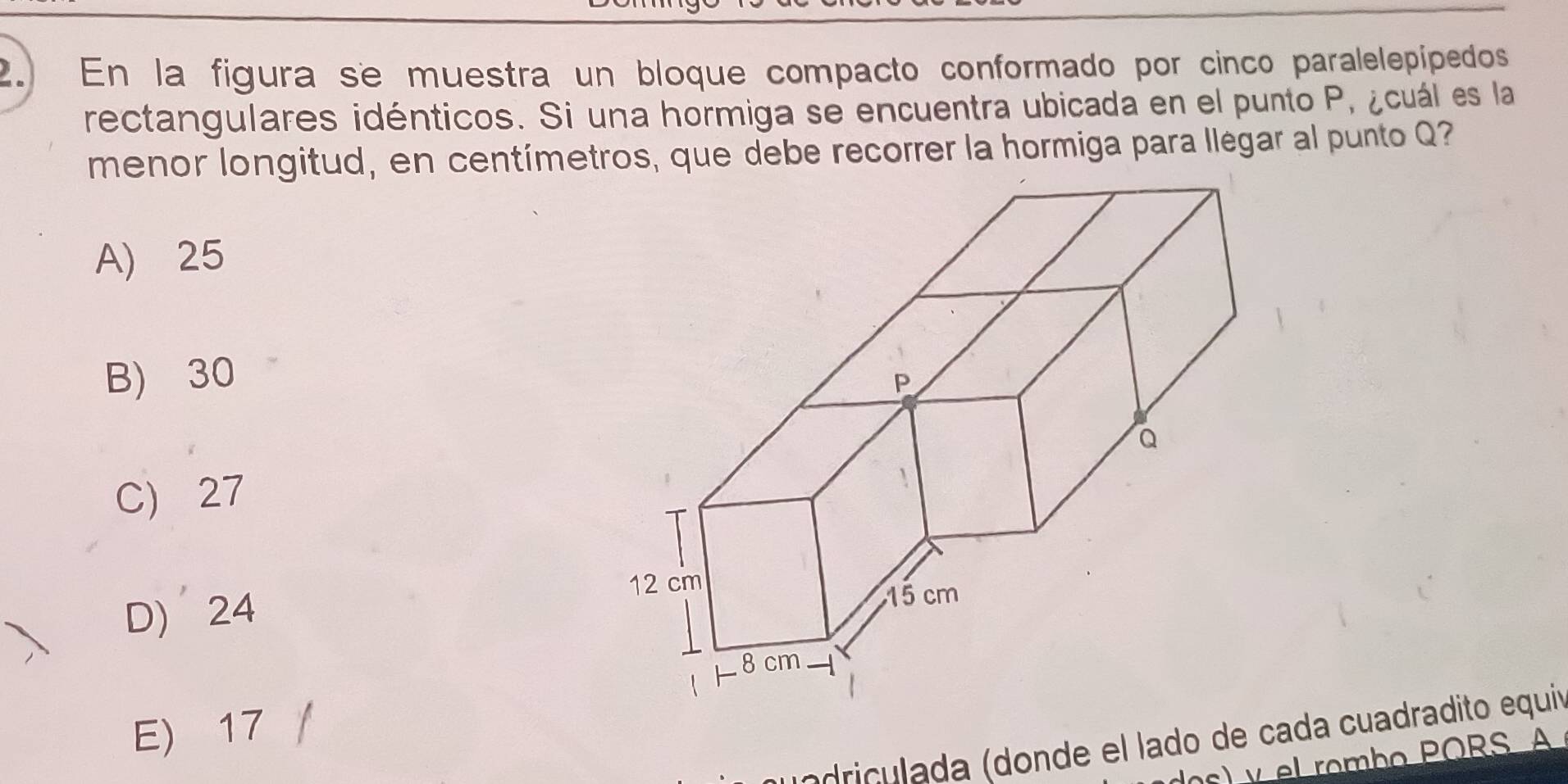 En la figura se muestra un bloque compacto conformado por cinco paralelepipedos
rectangulares idénticos. Si una hormiga se encuentra ubicada en el punto P, ¿cuál es la
menor longitud, en centímetros, que debe recorrer la hormiga para llégar al punto Q?
A) 25
B) 30
C) 27
D) 24
E) 17 /
ri da (donde el lado de cada cuadradito equi
y el rombo PORS A