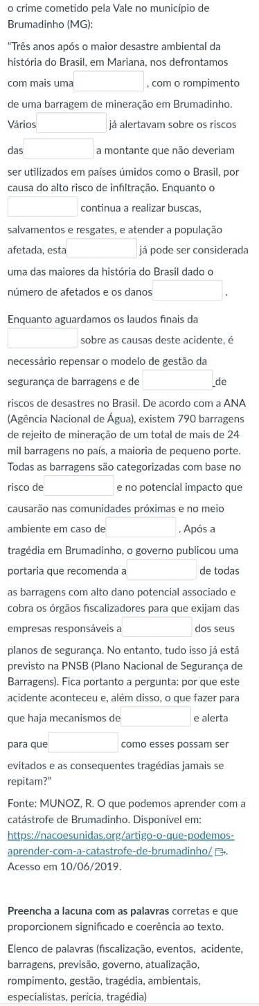 crime cometido pela Vale no município de
Brumadinho (MG):
"Três anos após o maior desastre ambiental da
história do Brasil, em Mariana, nos defrontamos
com mais uma , com o rompimento
de uma barragem de mineração em Brumadinho.
Vários já alertavam sobre os riscos
das □ a montante que não deveriam
ser utilizados em países úmidos como o Brasil, por
causa do alto risco de infiltração. Enquanto o
continua a realizar buscas,
salvamentos e resgates, e atender a população
afetada, esta já pode ser considerada
uma das maiores da história do Brasil dado o
número de afetados e os danos
Enquanto aguardamos os laudos fínais da
sobre as causas deste acidente, é
necessário repensar o modelo de gestão da
segurança de barragens e de □ . de
riscos de desastres no Brasil. De acordo com a ANA
(Agência Nacional de Água), existem 790 barragens
de rejeito de mineração de um total de mais de 24
mil barragens no país, a maioria de pequeno porte.
Todas as barragens são categorizadas com base no
risco de □  e no potencial impacto que
causarão nas comunidades próximas e no meio
ambiente em caso de . Após a
tragédia em Brumadinho, o governo publicou uma
portaria que recomenda a de todas
as barragens com alto dano potencial associado e
cobra os órgãos fiscalizadores para que exijam das
empresas responsáveis a dos seus
planos de segurança. No entanto, tudo isso já está
previsto na PNSB (Plano Nacional de Segurança de
Barragens). Fica portanto a pergunta: por que este
acidente aconteceu e, além disso, o que fazer para
que haja mecanismos de □  e alerta
para que □ como esses possam ser
evitados e as consequentes tragédias jamais se
repitam?"
Fonte: MUNOZ, R. O que podemos aprender com a
catástrofe de Brumadinho. Disponivel em:
https:∥nacoesunidas.org/artigo-o-que-podemos-
aprender-com-a-catastrofe-de-brumadinho/ →.
Acesso em 10/06/2019.
Preencha a lacuna com as palavras corretas e que
proporcionem significado e coerência ao texto.
Elenco de palavras (fscalização, eventos, acidente,
barragens, previsão, governo, atualização,
rompimento, gestão, tragédia, ambientais,
especialistas, perícia, tragédia)