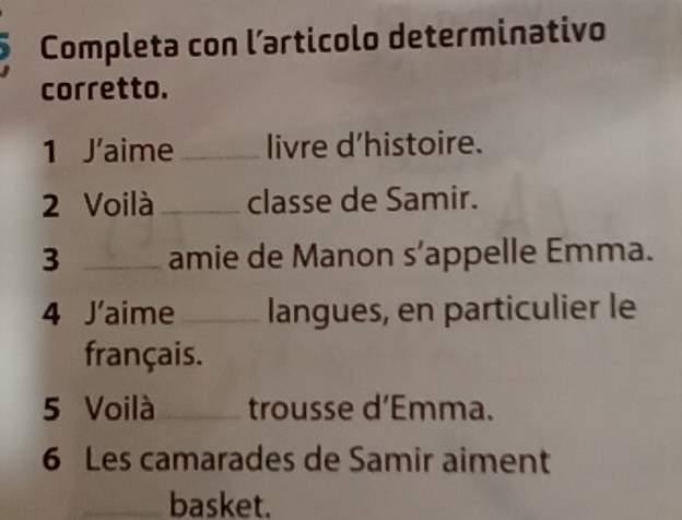 Completa con larticolo determinativo 
corretto. 
1 J'aime_ livre d'histoire. 
2 Voilà _classe de Samir. 
3 _amie de Manon s’appelle Emma. 
4 J'aime _langues, en particulier le 
français. 
5 Voilà_ trousse d’Emma. 
6 Les camarades de Samir aiment 
_basket.