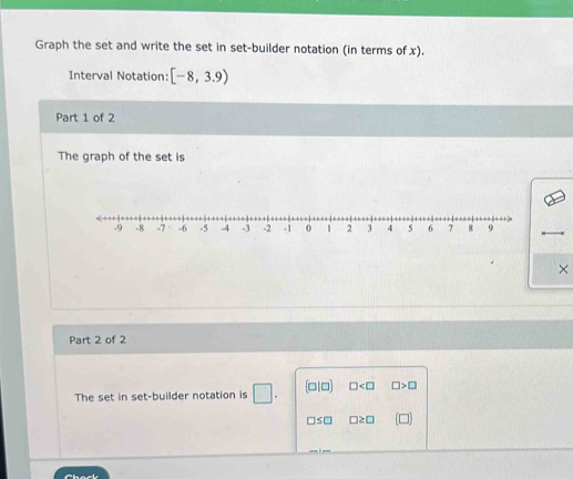 Graph the set and write the set in set-builder notation (in terms of x).
Interval Notation: [-8,3.9)
Part 1 of 2
The graph of the set is
×
Part 2 of 2
The set in set-builder notation is □. (□ |□ ) □ □ >□
□ ≤ □ □ ≥ □ [□ ]