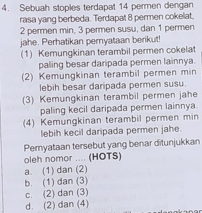 Sebuah stoples terdapat 14 permen dengan
rasa yang berbeda. Terdapat 8 permen cokelat,
2 permen min, 3 permen susu, dan 1 permen
jahe. Perhatikan pernyataan berikut!
(1) Kemungkinan terambil permen cokelat
paling besar daripada permen lainnya.
(2) Kemungkinan terambil permen min
lebih besar daripada permen susu.
(3) Kemungkinan terambil permen jahe
paling kecil daripada permen lainnya.
(4) Kemungkinan terambil permen min
lebih kecil daripada permen jahe.
Pernyataan tersebut yang benar ditunjukkan
oleh nomor .... (HOTS)
a. (1) dan (2)
b. (1) dan (3)
c. (2) dan (3)
d. (2) dan (4)