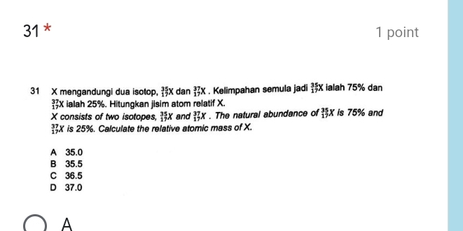 31 * 1 point
31 X mengandungi dua isotop, _(17)^(35)X dan _(17)^(37)X. Kelimpahan semula jadi _(17)^(35)X ialah 75% dan
_(17)^(37)X ialah 25%. Hitungkan jisim atom relatif X.
X consists of two isotopes, _(17)^(35)X and _(17)^(37)X. The natural abundance of _(17)^(35)X is 75% and
_(17)^(37)X is 25%. Calculate the relative atomic mass of X.
A 35.0
B 35.5
C 36.5
D 37.0
A