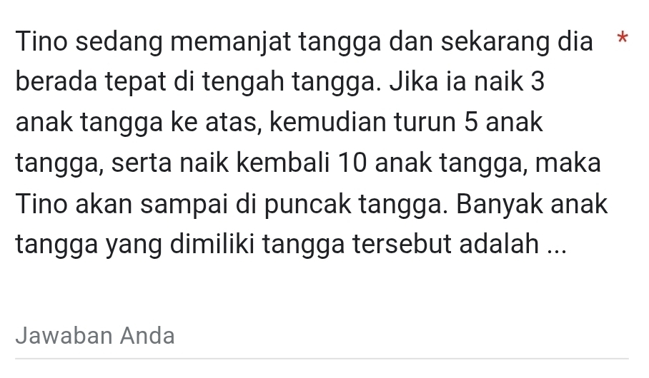 Tino sedang memanjat tangga dan sekarang dia * 
berada tepat di tengah tangga. Jika ia naik 3
anak tangga ke atas, kemudian turun 5 anak 
tangga, serta naik kembali 10 anak tangga, maka 
Tino akan sampai di puncak tangga. Banyak anak 
tangga yang dimiliki tangga tersebut adalah ... 
Jawaban Anda