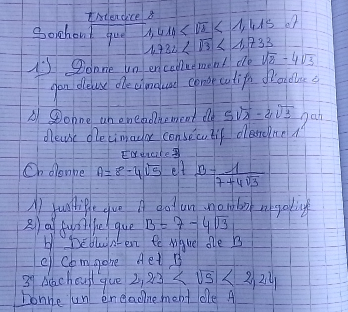 Incendice 8 414 <1,415
Soichout que u1 1,732 <1,733
A onne un encadluement de sqrt(2)-4sqrt(3)
gan delese ole clandluad cone cotif frololnes 
A Donne ab eneadnement de 5sqrt(2)-2sqrt(3) han 
decue dlecimador consecutif deronr 
Neiciles 
On denke A=8-4sqrt(5) et B= 1/7+4sqrt(3) 
A junitipleg uo got un moutbor negaticf 
2) a fuor he que B=7-4sqrt(3)
H Debls en ee Migne dle B
e Comgone Aet B
3^e Adchoul glue 2,23 <2,24
honne un eneaoine mebt dle A