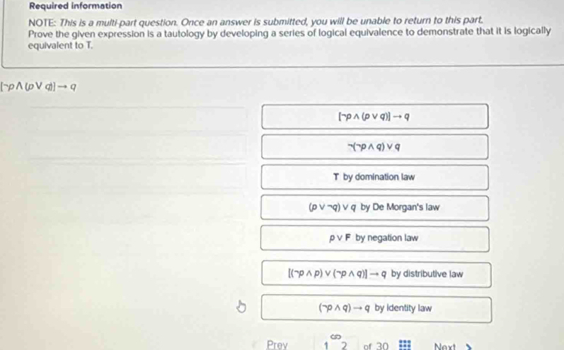 Required information
NOTE: This is a multi-part question. Once an answer is submitted, you will be unable to return to this part.
Prove the given expression is a tautology by developing a series of logical equivalence to demonstrate that it is logically
equivalent to T.
-ρ∧(p∨ q)
wedge (pvee q)]to q
pwedge q)vee c
T by domination law
(pvee neg q)vee q by De Morgan's law
Ovee F by negation law
[(neg pwedge p)vee (neg pwedge q)]to q by distributive law
(neg pwedge q)to q by identity law
Prev 1^(∈fty)2 of 30 Nx